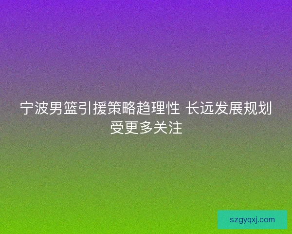 宁波男篮引援策略趋理性 长远发展规划受更多关注 宁波男篮引援策略趋理性 长远发展规划受更多关注