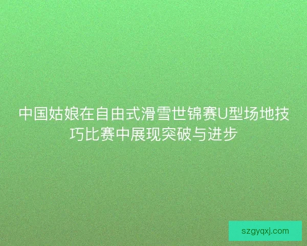 中国姑娘在自由式滑雪世锦赛U型场地技巧比赛中展现突破与进步