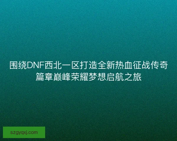 围绕DNF西北一区打造全新热血征战传奇篇章巅峰荣耀梦想启航之旅