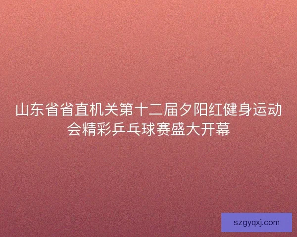 山东省省直机关第十二届夕阳红健身运动会精彩乒乓球赛盛大开幕