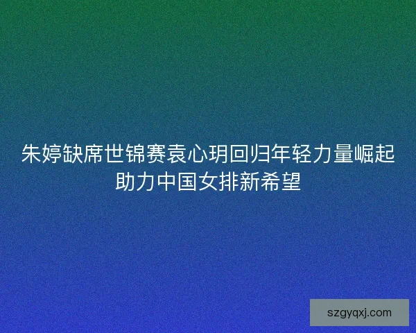 朱婷缺席世锦赛袁心玥回归年轻力量崛起助力中国女排新希望